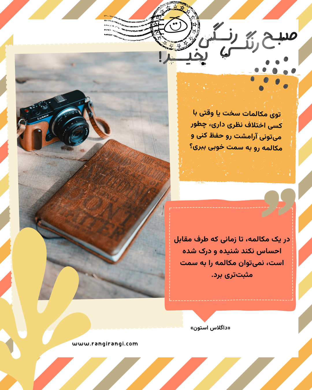 در یک مکالمه، تا زمانی که طرف مقابل احساس نکند شنیده و درک شده است، نمی‌توان مکالمه را به سمت مثبت‌تری برد. «داگلاس استون»
سوال امروز: توی مکالمات سخت یا وقتی با کسی اختلاف نظری داری، چطور می‌تونی آرامشت رو حفظ کنی و مکالمه رو به سمت خوبی ببری؟
