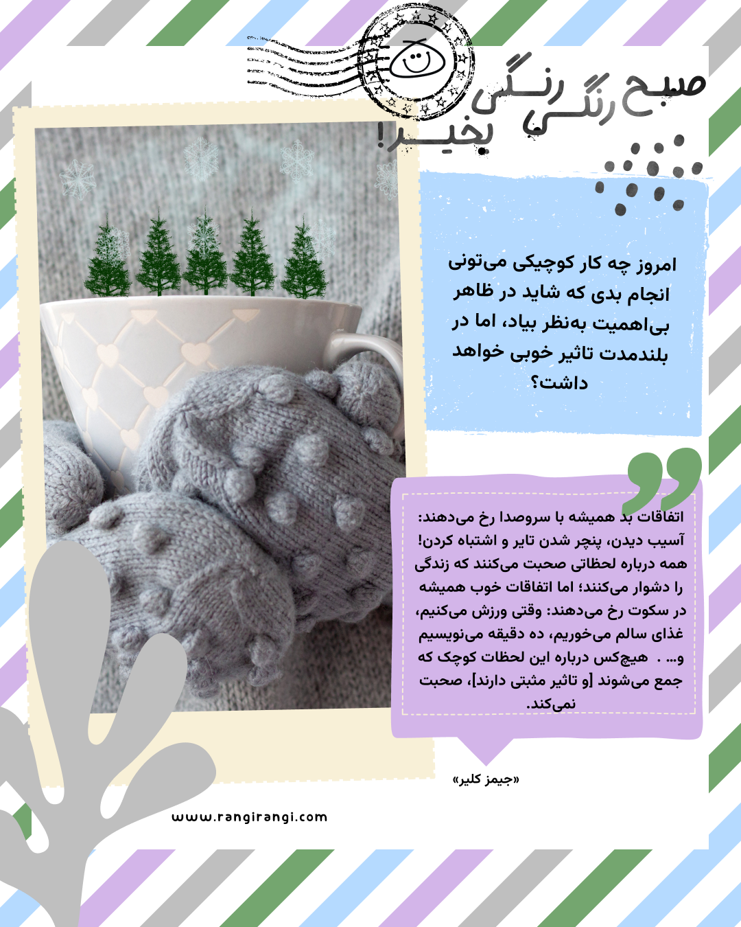 اتفاقات بد همیشه با سروصدا رخ می‌دهند: آسیب دیدن، پنچر شدن تایر و اشتباه کردن! همه درباره لحظاتی صحبت می‌کنند که زندگی را دشوار می‌کنند؛ اما اتفاقات خوب همیشه در سکوت رخ می‌دهند: وقتی ورزش می‌کنیم، غذای سالم می‌خوریم، ده دقیقه می‌نویسیم و… .  هیچ‌کس درباره این لحظات کوچک که جمع می‌شوند [و تاثیر مثبتی دارند]، صحبت نمی‌کند. «جیمز کلیر»
سوال امروز: امروز چه کار کوچیکی می‌تونی انجام بدی که شاید در ظاهر بی‌اهمیت به‌نظر بیاد، اما در بلندمدت تاثیر خوبی خواهد داشت؟
