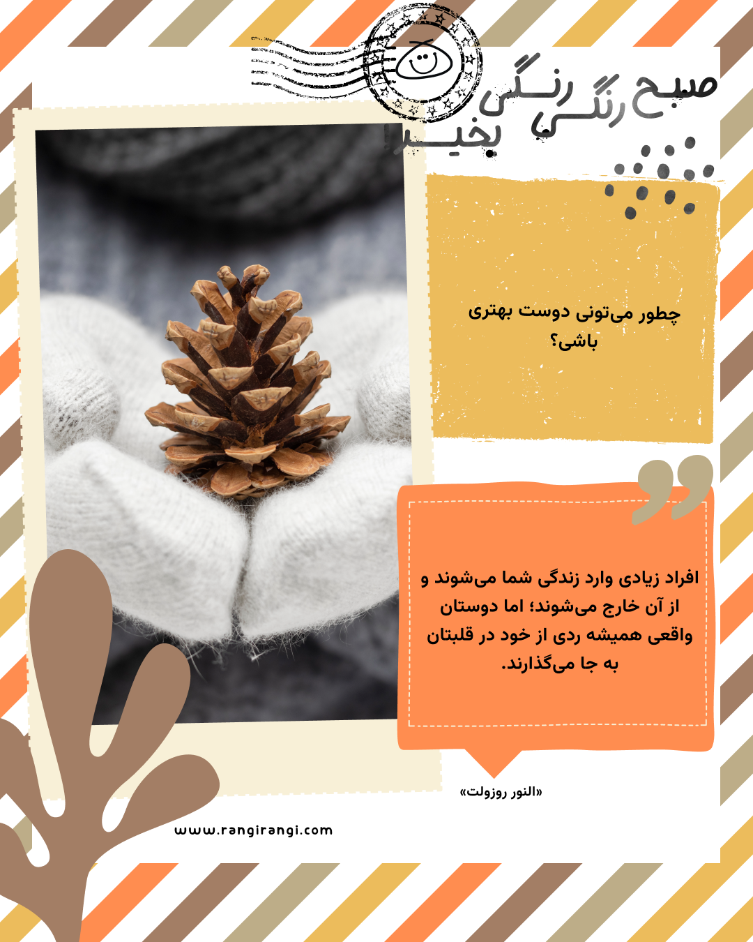 افراد زیادی وارد زندگی شما می‌شوند و از آن خارج می‌شوند؛ اما دوستان واقعی همیشه ردی از خود در قلبتان به جا می‌گذارند. «النور روزولت»
سوال امروز: چطور می‌تونی دوست بهتری باشی؟
