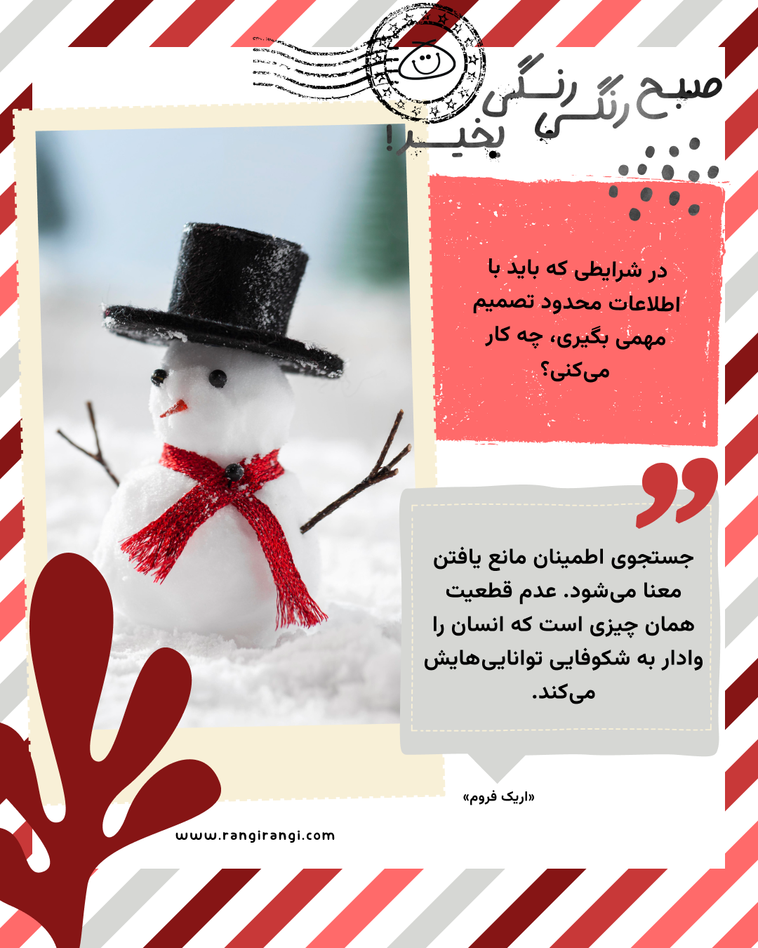 جستجوی اطمینان مانع یافتن معنا می‌شود. عدم قطعیت همان چیزی است که انسان را وادار به شکوفایی توانایی‌هایش می‌کند. «اریک فروم»
سوال امروز: در شرایطی که باید با اطلاعات محدود تصمیم مهمی بگیری، چه کار می‌کنی؟
