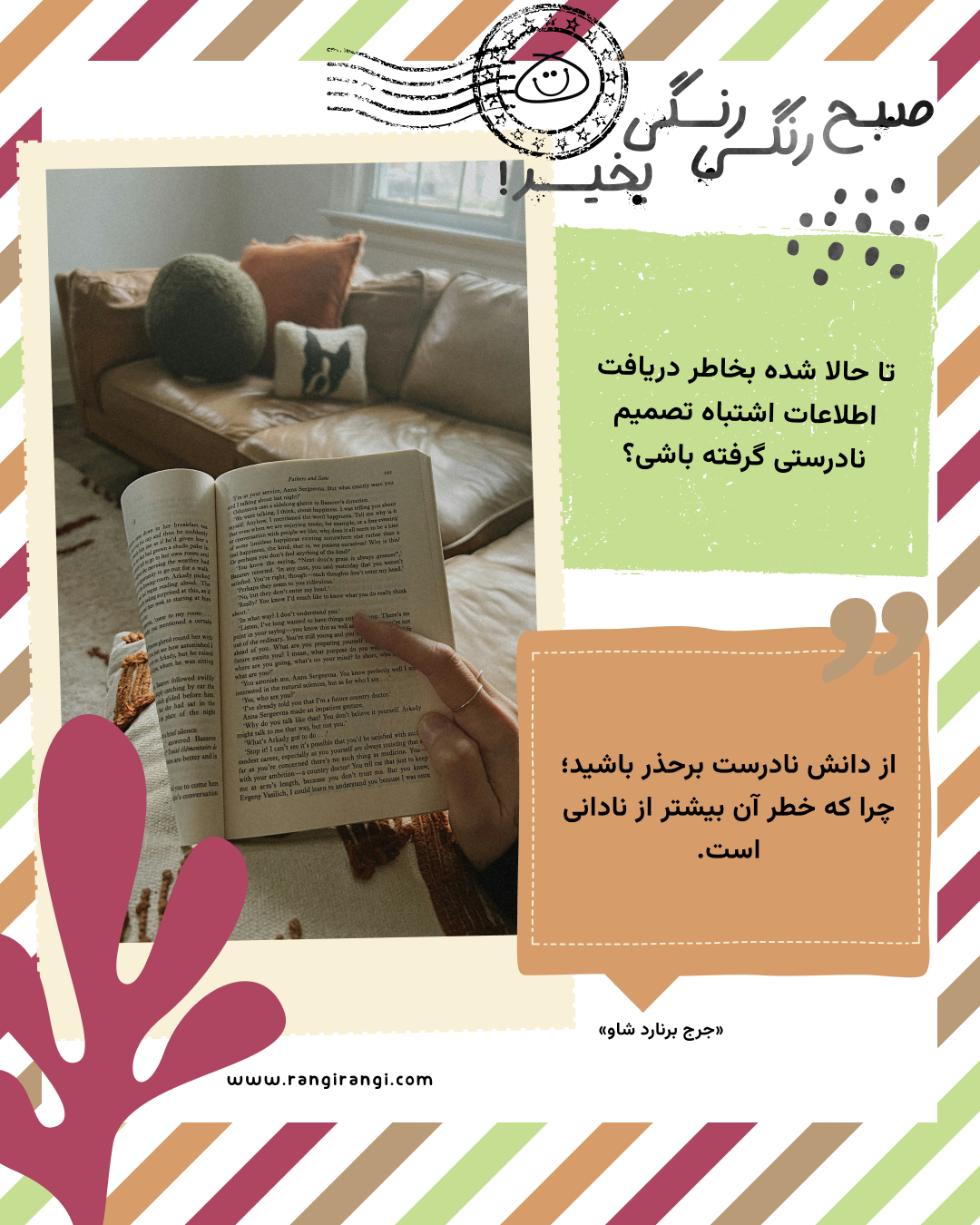 از دانش نادرست برحذر باشید؛ چرا که خطر آن بیشتر از نادانی است. «جرج برنارد شاو»
سوال امروز: تا حالا شده بخاطر دریافت اطلاعات اشتباه تصمیم نادرستی گرفته باشی؟
