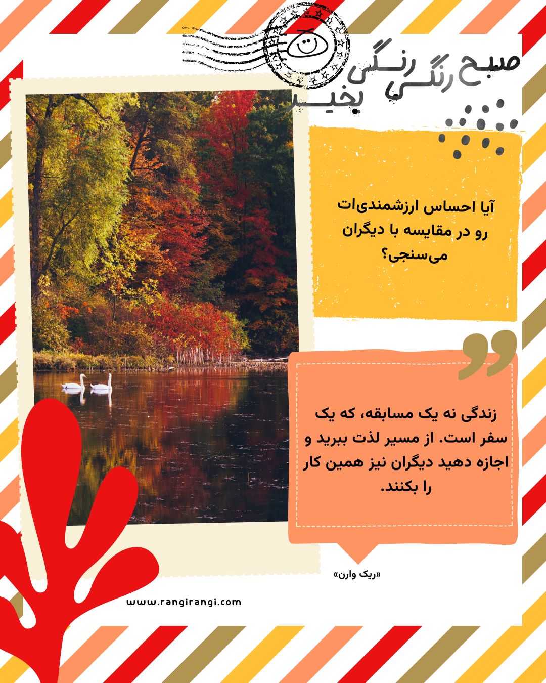 زندگی نه یک مسابقه، که یک سفر است. از مسیر لذت ببرید و اجازه دهید دیگران نیز همین کار را بکنند. «ریک وارن»
سوال امروز: آیا احساس ارزشمندی‌ات رو در مقایسه با دیگران می‌سنجی؟
