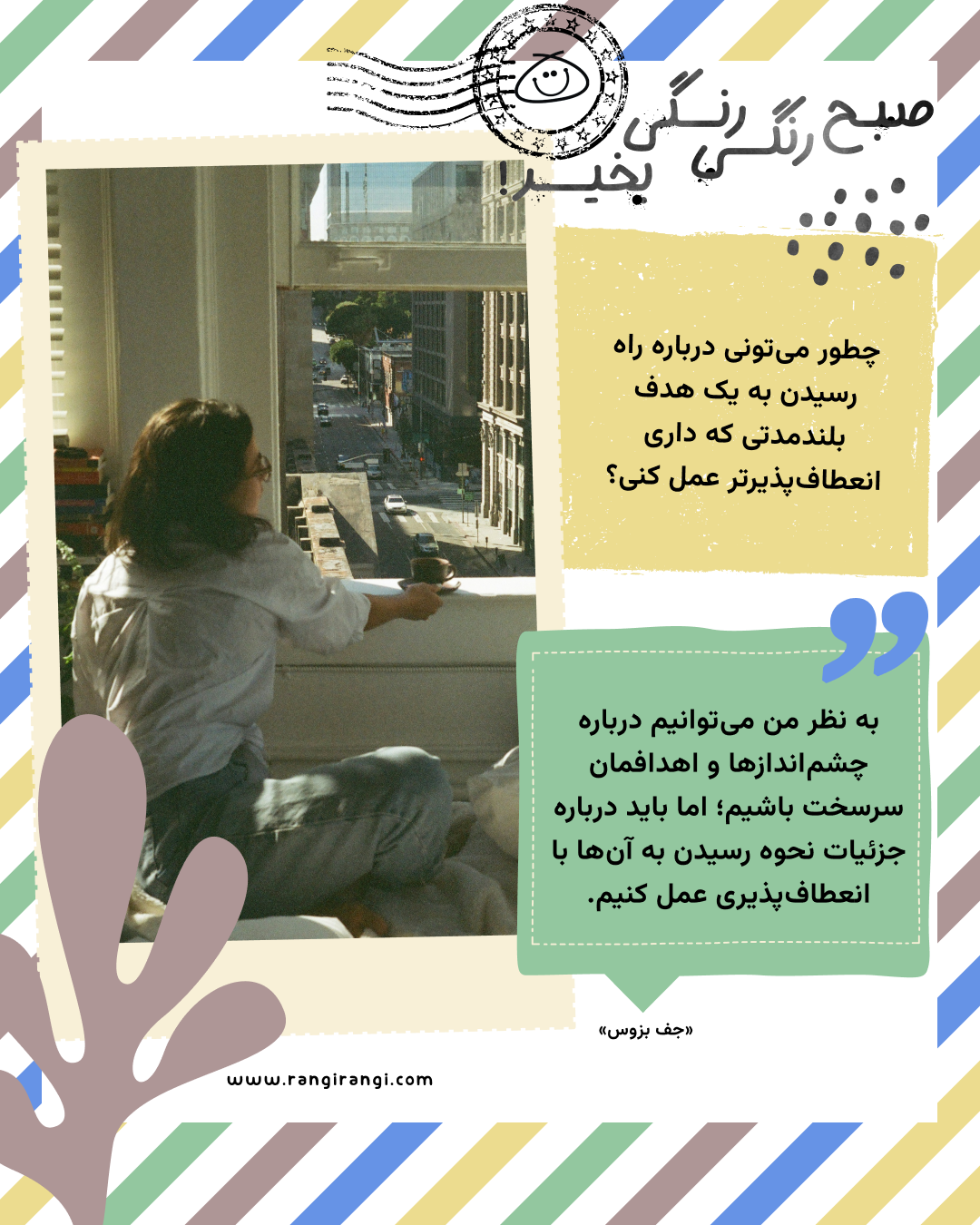 به نظر من می‌توانیم درباره چشم‌اندازها و اهدافمان سرسخت باشیم؛ اما باید درباره جزئیات نحوه رسیدن به آن‌ها با انعطاف‌پذیری عمل کنیم. «جف بزوس»
سوال امروز: چطور می‌تونی درباره راه رسیدن به یک هدف بلندمدتی که داری انعطاف‌پذیرتر عمل کنی؟
