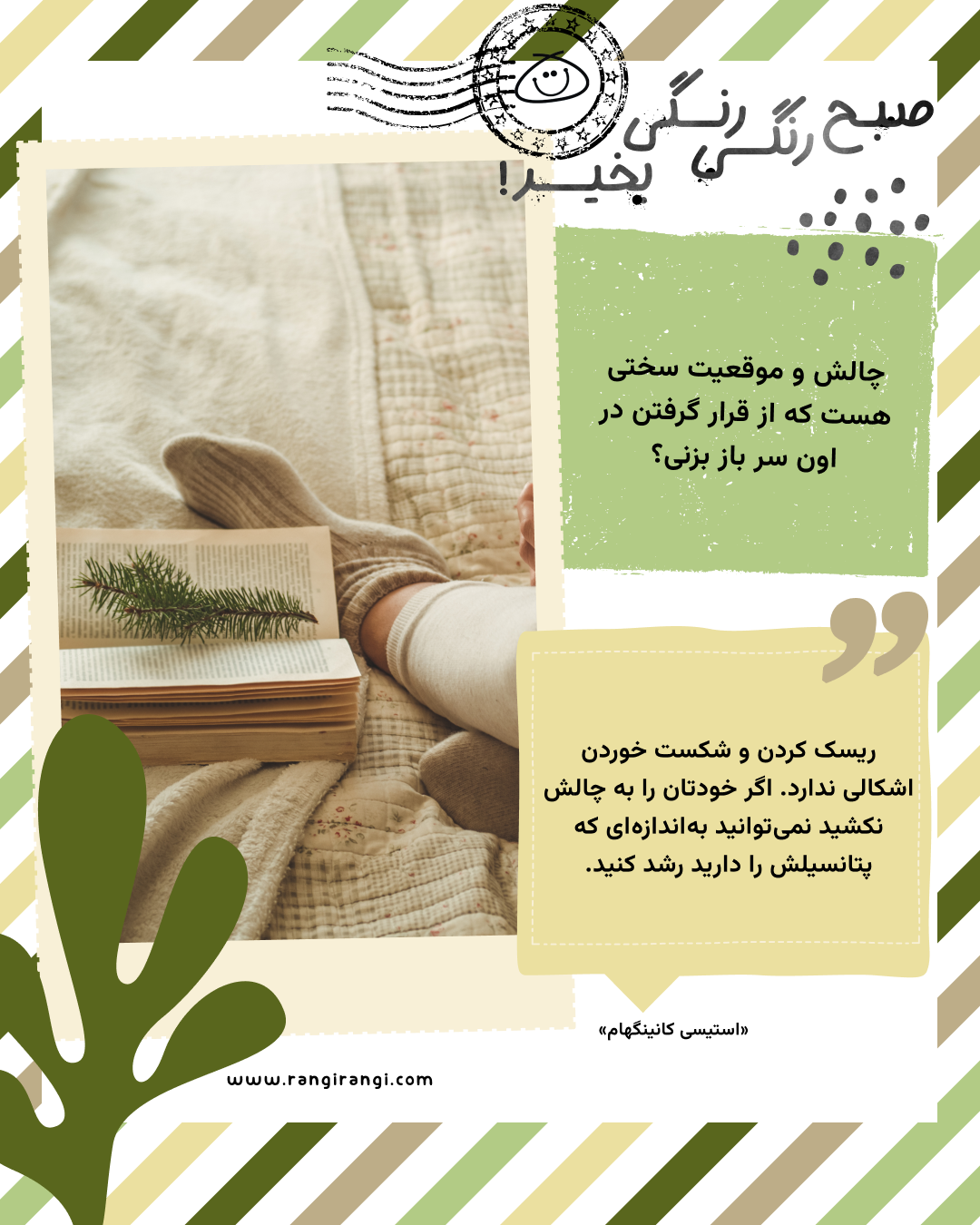 ریسک کردن و شکست خوردن اشکالی ندارد. اگر خودتان را به چالش نکشید نمی‌توانید به‌اندازه‌ای که پتانسیلش را دارید رشد کنید. «استیسی کانینگهام»
سوال امروز: چالش و موقعیت سختی هست که از قرار گرفتن در اون سر باز بزنی؟
