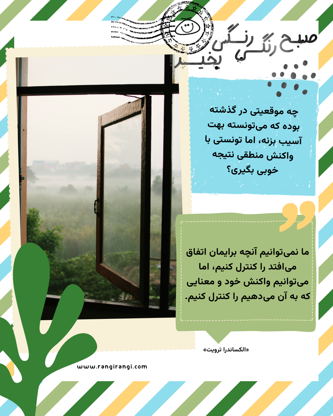 ما نمیتوانیم آنچه برایمان اتفاق میافتد را کنترل کنیم، اما میتوانیم واکنش خود و معنایی که به آن میدهیم را کنترل کنیم. «الکساندرا ترویت»
سوال امروز: چه موقعیتی در گذشته بوده که میتونسته بهت آسیب بزنه، اما تونستی با واکنش منطقی نتیجه خوبی بگیری؟