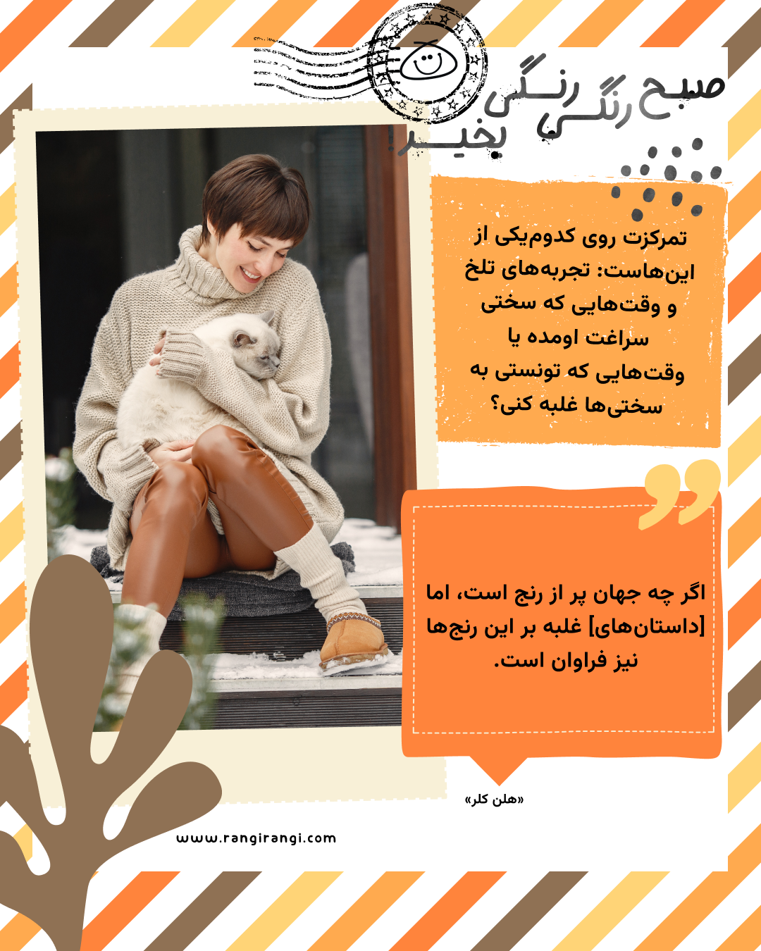 اگر چه جهان پر از رنج است، اما [داستان‌های] غلبه بر این رنج‌ها نیز فراوان است. «هلن کلر»
سوال امروز: تمرکزت روی کدوم‌یکی از این‌هاست: تجربه‌های تلخ و وقت‌هایی که سختی سراغت اومده یا وقت‌هایی که تونستی به سختی‌ها غلبه کنی؟
