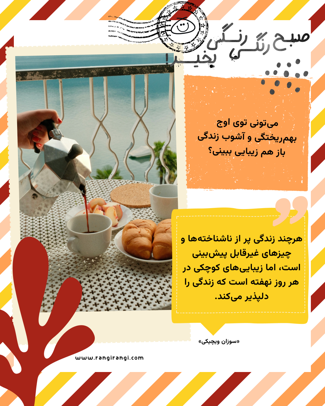 هرچند زندگی پر از ناشناخته‌ها و چیزهای غیرقابل پیش‌بینی‌ است، اما زیبایی‌های کوچکی در هر روز نهفته است که زندگی را دلپذیر می‌کند. «سوزان ویچیکی»
سوال امروز: می‌تونی توی اوج بهم‌ریختگی و آشوب زندگی باز هم زیبایی ببینی؟ 
