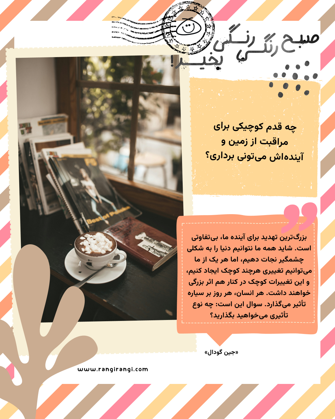 بزرگ‌ترین تهدید برای آینده ما، بی‌تفاوتی است. شاید همه ما نتوانیم دنیا را به شکلی چشمگیر نجات دهیم، اما هر یک از ما می‌توانیم تغییری هرچند کوچک ایجاد کنیم، و این تغییرات کوچک در کنار هم اثر بزرگی خواهند داشت. هر انسان، هر روز بر سیاره تأثیر می‌گذارد. سوال این است: چه نوع تأثیری می‌خواهید بگذارید؟ «جین گودال»
سوال امروز: چه قدم کوچیکی برای مراقبت از زمین و آینده‌اش می‌تونی برداری؟
