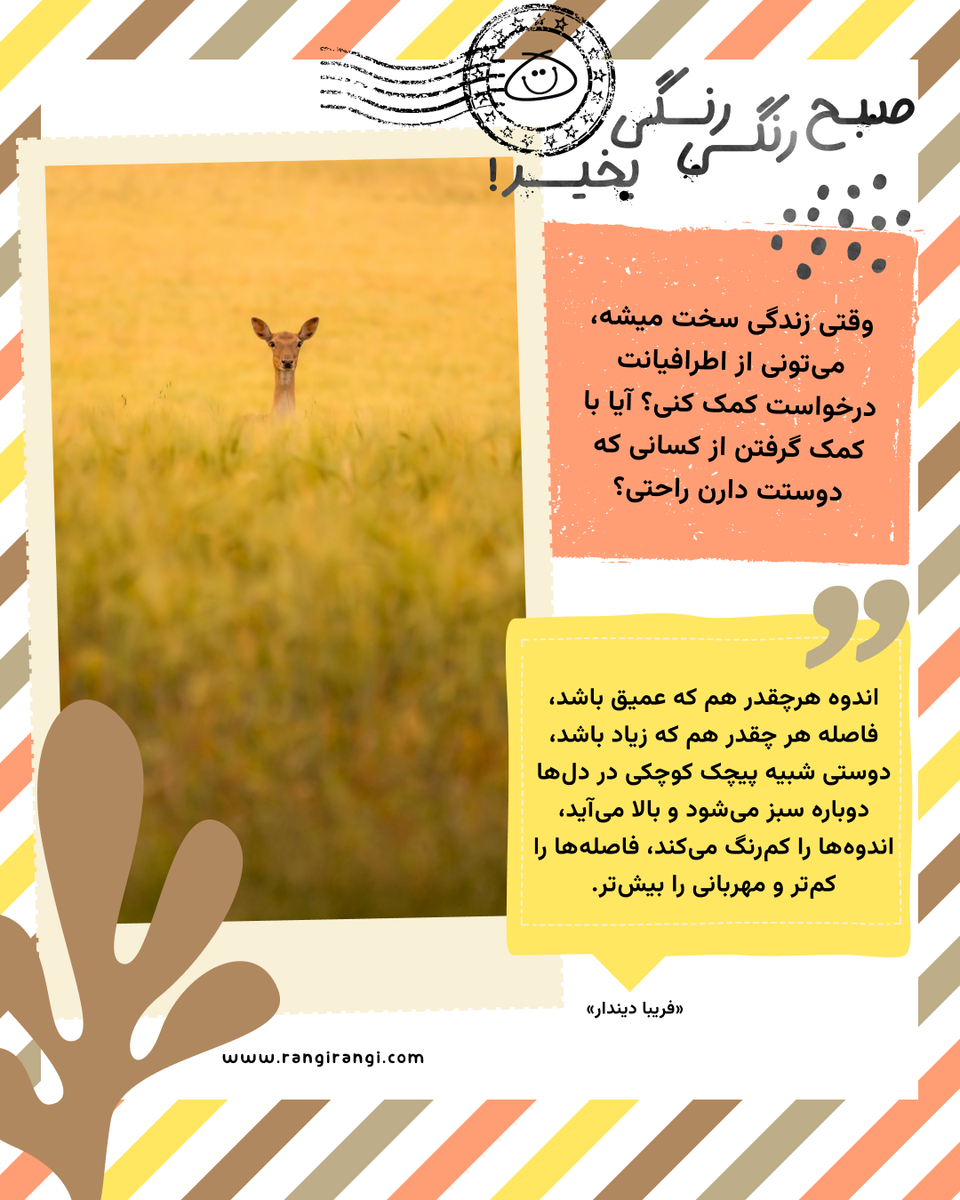 اندوه هرچقدر هم که عمیق باشد، فاصله هر چقدر هم که زیاد باشد، دوستی شبیه پیچک کوچکی در دل‌ها دوباره سبز می‌شود و بالا می‌آید، اندوه‌ها را کم‌رنگ می‌کند، فاصله‌ها را کم‌تر و مهربانی را بیش‌تر. «فریبا دیندار»
سوال امروز: وقتی زندگی سخت میشه، می‌تونی از اطرافیانت درخواست کمک کنی؟ آیا با کمک گرفتن از کسانی که دوستت دارن راحتی؟
