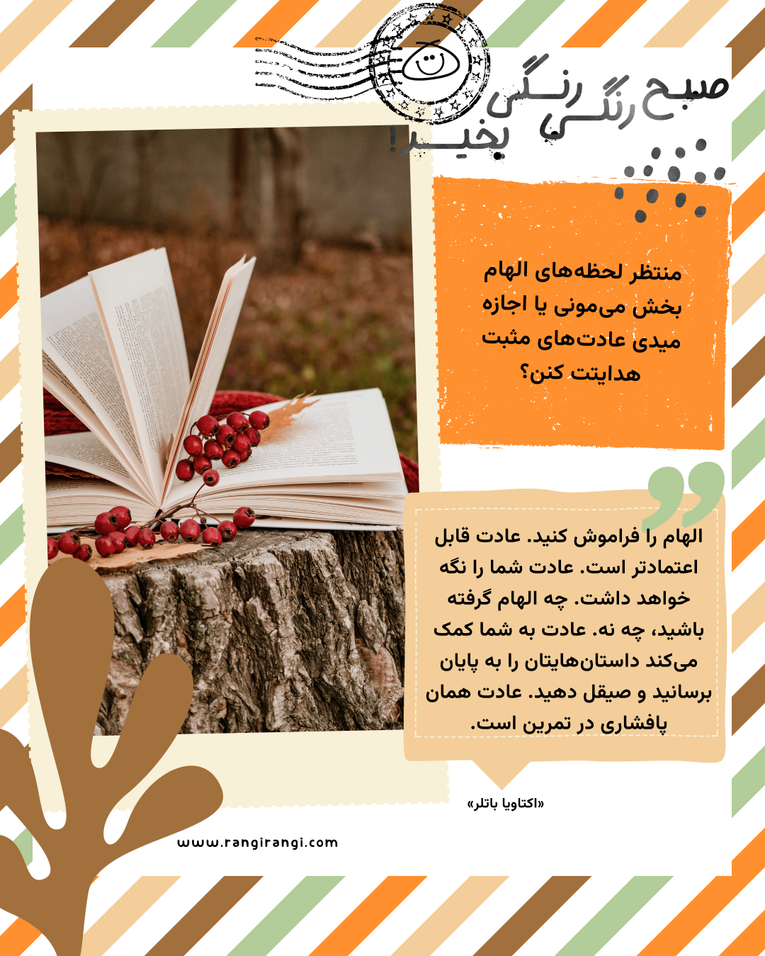 الهام را فراموش کنید. عادت قابل اعتمادتر است. عادت شما را نگه خواهد داشت. چه الهام گرفته باشید، چه نه. عادت به شما کمک می‌کند داستان‌هایتان را به پایان برسانید و صیقل دهید. عادت همان پافشاری در تمرین است. «اکتاویا باتلر»
سوال امروز: منتظر لحظه‌های الهام بخش می‌مونی یا اجازه میدی عادت‌های مثبت هدایتت کنن؟
