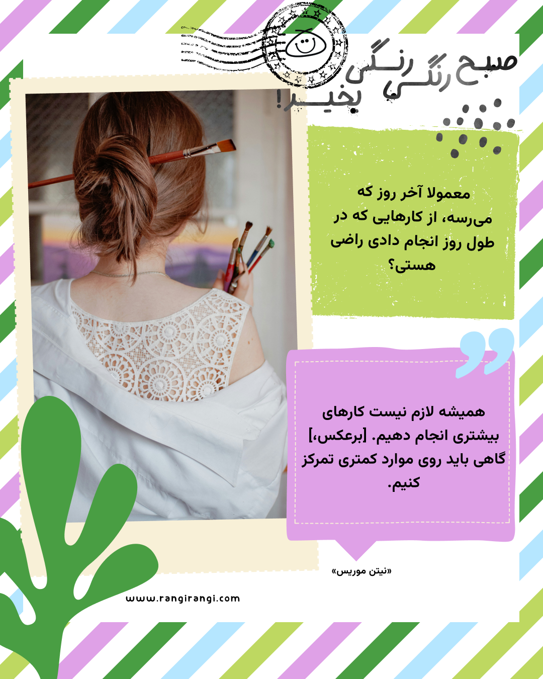 همیشه لازم نیست کارهای بیشتری انجام دهیم. [برعکس،] گاهی باید روی موارد کمتری تمرکز کنیم. «نیتن موریس»
سوال امروز: معمولا آخر روز که می‌رسه، از کارهایی که در طول روز انجام دادی راضی هستی؟
